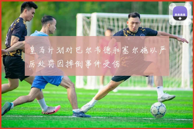 皇马计划对巴尔韦德和塞尔施以严厉处罚因摔倒事件受伤