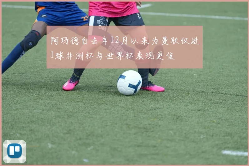 阿玛德自去年12月以来为曼联仅进1球非洲杯与世界杯表现更佳