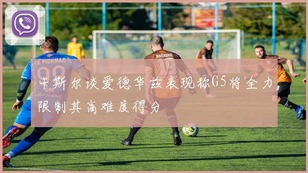 卡斯尔谈爱德华兹表现称G5将全力限制其高难度得分