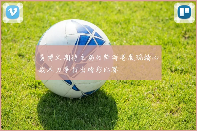 黄博文期待主场对阵海港展现精心战术力争打出精彩比赛