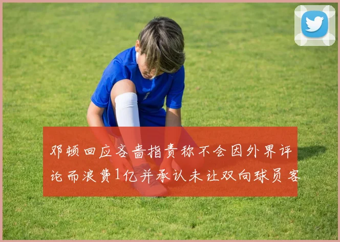 邓顿回应吝啬指责称不会因外界评论而浪费1亿并承认未让双向球员客场是失误
