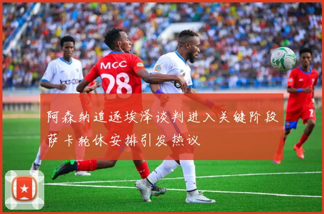 阿森纳追逐埃泽谈判进入关键阶段萨卡轮休安排引发热议