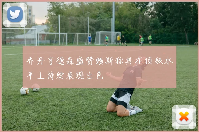 乔丹亨德森盛赞赖斯称其在顶级水平上持续表现出色