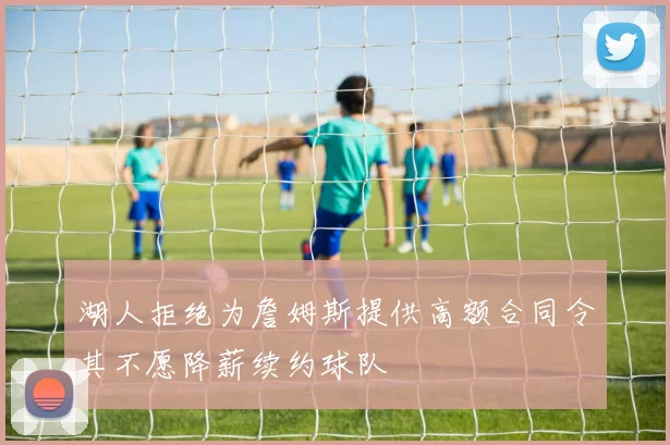 湖人拒绝为詹姆斯提供高额合同令其不愿降薪续约球队