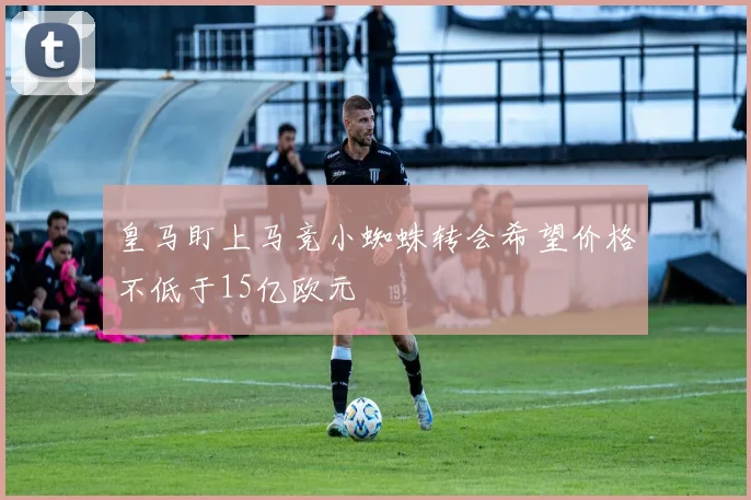 皇马盯上马竞小蜘蛛转会希望价格不低于15亿欧元