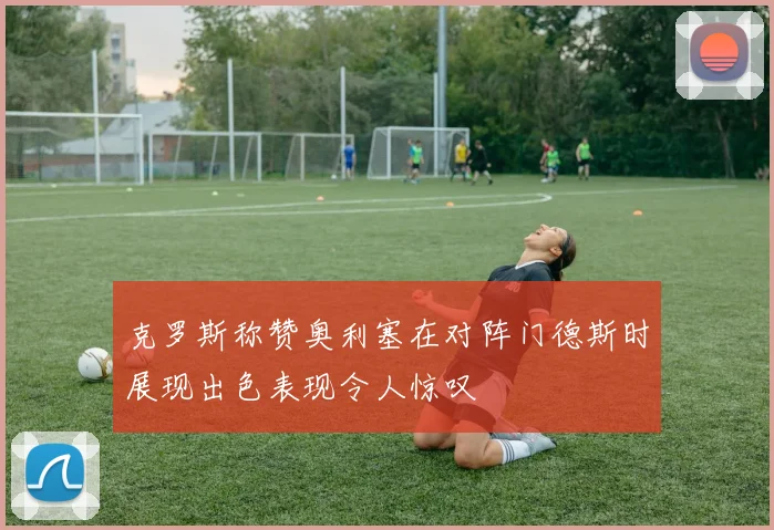 克罗斯称赞奥利塞在对阵门德斯时展现出色表现令人惊叹