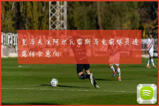 皇马关注阿尔瓦雷斯马竞前球员透露转会意向