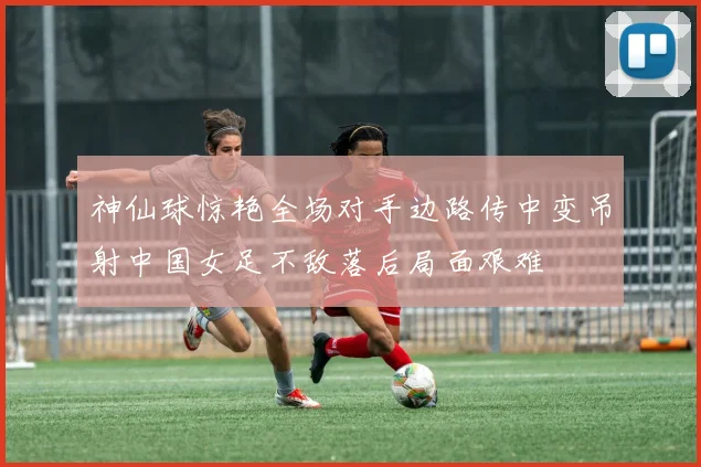 神仙球惊艳全场对手边路传中变吊射中国女足不敌落后局面艰难