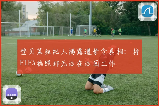 登贝莱经纪人揭露遭禁令真相：持FIFA执照却无法在法国工作