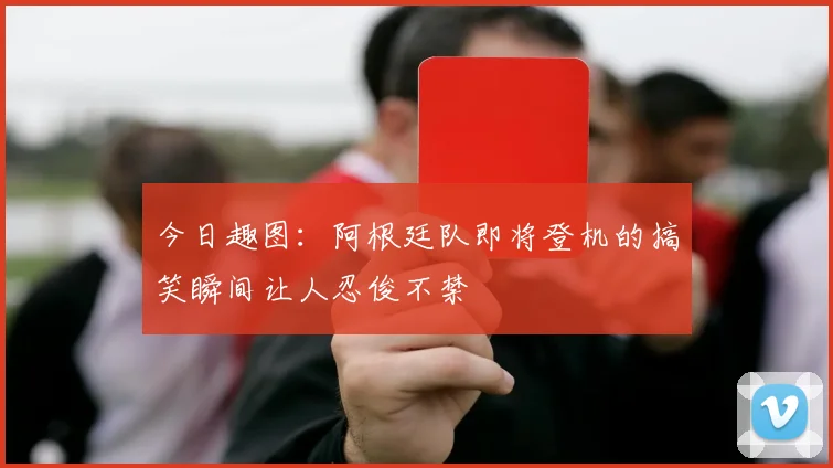 今日趣图：阿根廷队即将登机的搞笑瞬间让人忍俊不禁