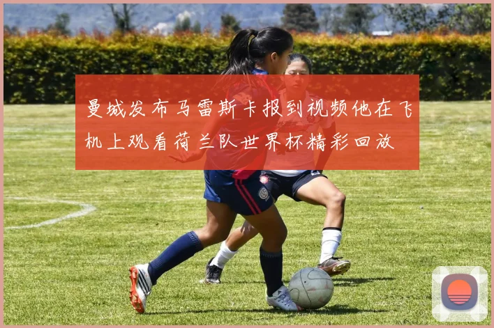 曼城发布马雷斯卡报到视频他在飞机上观看荷兰队世界杯精彩回放