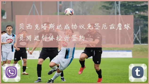 贝西克塔斯达成协议免签厄兹詹球员将进行体检并签约