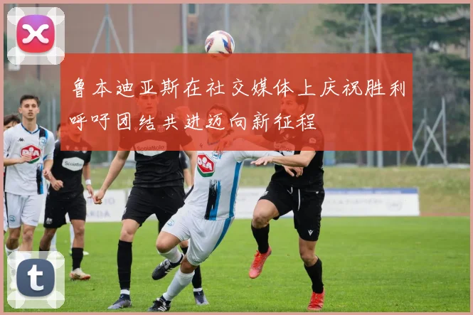 鲁本迪亚斯在社交媒体上庆祝胜利呼吁团结共进迈向新征程