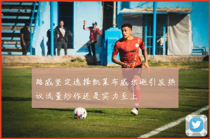 路威坚定选择凯莱布威尔逊引发热议流量炒作还是实力至上