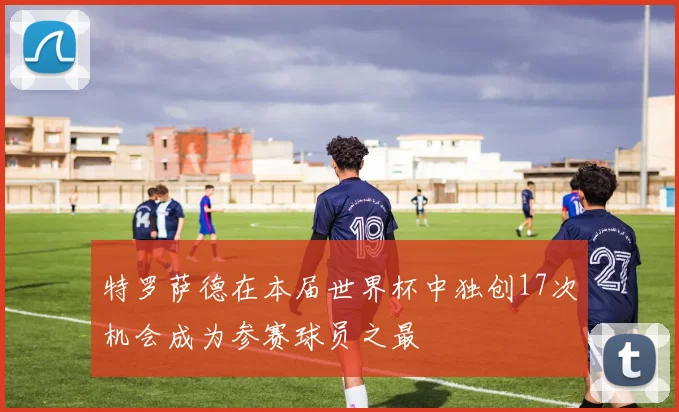 特罗萨德在本届世界杯中独创17次机会成为参赛球员之最