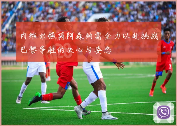 内维尔强调阿森纳需全力以赴挑战巴黎争胜的决心与姿态