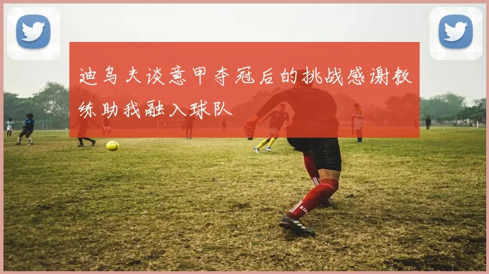 迪乌夫谈意甲夺冠后的挑战感谢教练助我融入球队