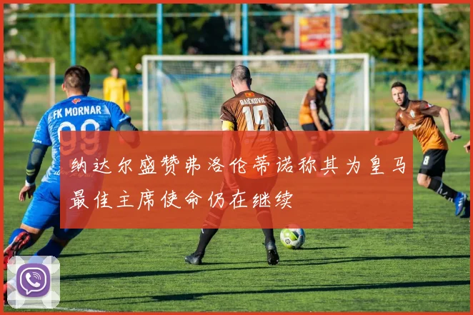 纳达尔盛赞弗洛伦蒂诺称其为皇马最佳主席使命仍在继续