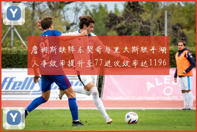 詹姆斯缺阵东契奇与里夫斯联手湖人净效率提升至77进攻效率达1196