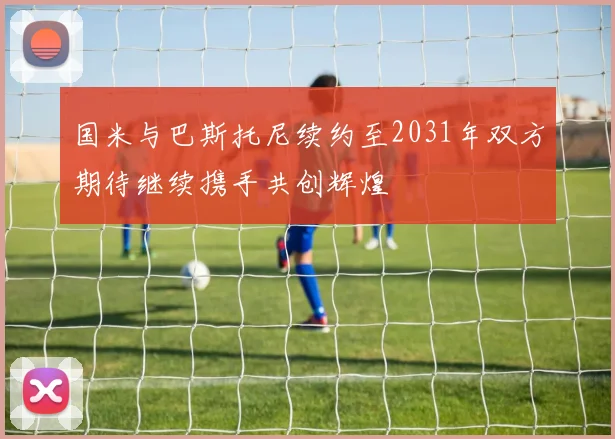 国米与巴斯托尼续约至2031年双方期待继续携手共创辉煌