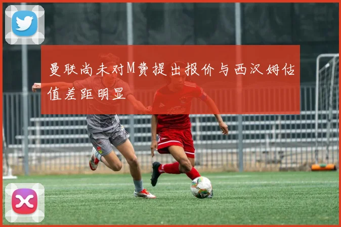 曼联尚未对M费提出报价与西汉姆估值差距明显