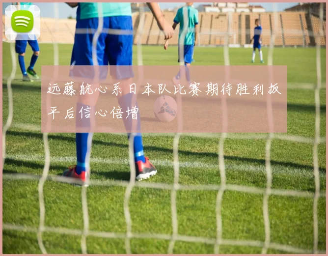 远藤航心系日本队比赛期待胜利扳平后信心倍增